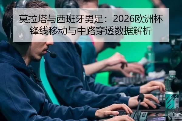 莫拉塔与西班牙男足：2026欧洲杯锋线移动与中路穿透数据解析